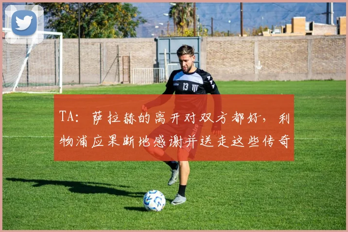 TA：萨拉赫的离开对双方都好，利物浦应果断地感谢并送走这些传奇