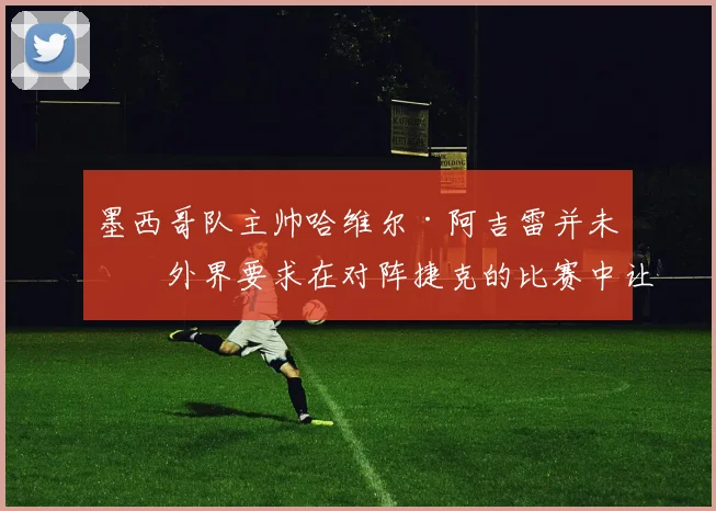 墨西哥队主帅哈维尔·阿吉雷并未因外界要求在对阵捷克的比赛中让吉列尔莫·奥乔亚首发而动摇。