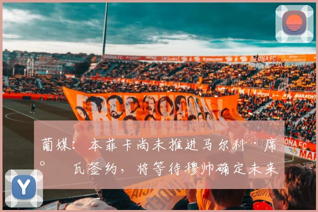 葡媒：本菲卡尚未推进马尔科·席尔瓦签约，将等待穆帅确定未来