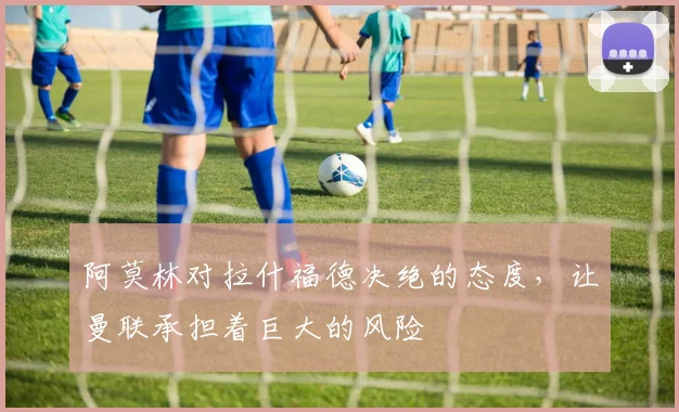 阿莫林对拉什福德决绝的态度，让曼联承担着巨大的风险